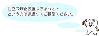 目立つ矯正装置はちょっと・・・という方は遠慮なくご相談ください。
